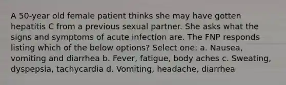 A 50-year old female patient thinks she may have gotten hepatitis C from a previous sexual partner. She asks what the signs and symptoms of acute infection are. The FNP responds listing which of the below options? Select one: a. Nausea, vomiting and diarrhea b. Fever, fatigue, body aches c. Sweating, dyspepsia, tachycardia d. Vomiting, headache, diarrhea