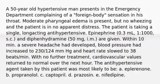 A 50-year old hypertensive man presents in the Emergency Department complaining of a "foreign-body" sensation in his throat. Moderate pharyngeal edema is present, but no wheezing and the patient is in no apparent distress. The patient is taking a single, longacting antihypertensive. Epinephrine (0.3 mL, 1:1000, s.c.) and diphenhydramine (50 mg, i.m.) are given. Within 10 min. a severe headache had developed, blood pressure had increased to 230/124 mm Hg and heart rate slowed to 38 beats/min. With no further treatment, cardiovascular values returned to normal over the next hour. The antihypertensive agent taken by this patient was most likely to be: a. eplerenone. b. propranolol. c. captopril. d. prazosin. e. nifedipine.