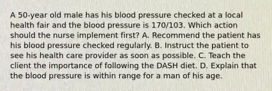 A 50-year old male has his blood pressure checked at a local health fair and the blood pressure is 170/103. Which action should the nurse implement first? A. Recommend the patient has his blood pressure checked regularly. B. Instruct the patient to see his health care provider as soon as possible. C. Teach the client the importance of following the DASH diet. D. Explain that the blood pressure is within range for a man of his age.