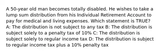 A 50-year old man becomes totally disabled. He wishes to take a lump sum distribution from his Individual Retirement Account to pay for medical and living expenses. Which statement is TRUE? A: The distribution is not subject to any tax B: The distribution is subject solely to a penalty tax of 10% C: The distribution is subject solely to regular income tax D: The distribution is subject to regular income tax plus a 10% penalty tax