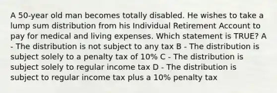 A 50-year old man becomes totally disabled. He wishes to take a lump sum distribution from his Individual Retirement Account to pay for medical and living expenses. Which statement is TRUE? A - The distribution is not subject to any tax B - The distribution is subject solely to a penalty tax of 10% C - The distribution is subject solely to regular income tax D - The distribution is subject to regular income tax plus a 10% penalty tax