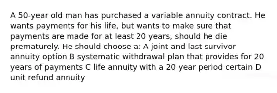 A 50-year old man has purchased a variable annuity contract. He wants payments for his life, but wants to make sure that payments are made for at least 20 years, should he die prematurely. He should choose a: A joint and last survivor annuity option B systematic withdrawal plan that provides for 20 years of payments C life annuity with a 20 year period certain D unit refund annuity