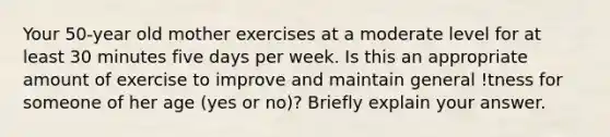 Your 50-year old mother exercises at a moderate level for at least 30 minutes five days per week. Is this an appropriate amount of exercise to improve and maintain general !tness for someone of her age (yes or no)? Briefly explain your answer.