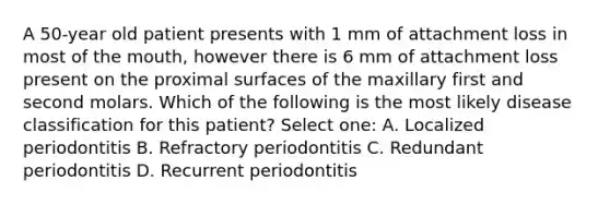 A 50-year old patient presents with 1 mm of attachment loss in most of the mouth, however there is 6 mm of attachment loss present on the proximal surfaces of the maxillary first and second molars. Which of the following is the most likely disease classification for this patient? Select one: A. Localized periodontitis B. Refractory periodontitis C. Redundant periodontitis D. Recurrent periodontitis