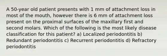 A 50-year old patient presents with 1 mm of attachment loss in most of the mouth, however there is 6 mm of attachment loss present on the proximal surfaces of the maxillary first and second molars. Which of the following is the most likely disease classification for this patient? a) Localized periodontitis b) Redundant periodontitis c) Recurrent periodontitis d) Refractory periodontitis