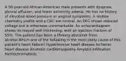 A 50-year-old African-American male presents with dyspnea, pleural effusion, and lower extremity edema. He has no history of elevated blood pressure or anginal symptoms. A routine chemistry profile and a CBC are normal. An EKG shows reduced voltage but is otherwise unremarkable. An echocardiogram shows increased wall thickening, with an ejection fraction of 55%. The patient has been a lifelong abstainer from alcohol.Which one of the following is the most likely cause of this patient's heart failure? Hypertensive heart disease Ischemic heart disease Alcoholic cardiomyopathy Amyloid infiltration Hemochromatosis