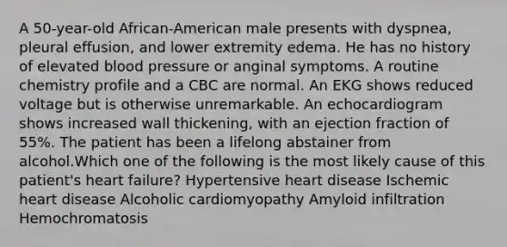 A 50-year-old African-American male presents with dyspnea, pleural effusion, and lower extremity edema. He has no history of elevated blood pressure or anginal symptoms. A routine chemistry profile and a CBC are normal. An EKG shows reduced voltage but is otherwise unremarkable. An echocardiogram shows increased wall thickening, with an ejection fraction of 55%. The patient has been a lifelong abstainer from alcohol.Which one of the following is the most likely cause of this patient's heart failure? Hypertensive heart disease Ischemic heart disease Alcoholic cardiomyopathy Amyloid infiltration Hemochromatosis