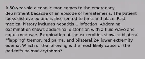 A 50-year-old alcoholic man comes to the emergency department because of an episode of hematemesis. The patient looks disheveled and is disoriented to time and place. Past medical history includes hepatitis C infection. Abdominal examination shows abdominal distension with a fluid wave and caput medusae. Examination of the extremities shows a bilateral "flapping" tremor, red palms, and bilateral 2+ lower extremity edema. Which of the following is the most likely cause of the patient's palmar erythema?