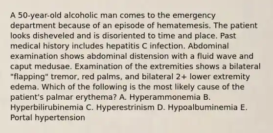 A 50-year-old alcoholic man comes to the emergency department because of an episode of hematemesis. The patient looks disheveled and is disoriented to time and place. Past medical history includes hepatitis C infection. Abdominal examination shows abdominal distension with a fluid wave and caput medusae. Examination of the extremities shows a bilateral "flapping" tremor, red palms, and bilateral 2+ lower extremity edema. Which of the following is the most likely cause of the patient's palmar erythema? A. Hyperammonemia B. Hyperbilirubinemia C. Hyperestrinism D. Hypoalbuminemia E. Portal hypertension