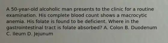 A 50-year-old alcoholic man presents to the clinic for a routine examination. His complete blood count shows a macrocytic anemia. His folate is found to be deficient. Where in the gastrointestinal tract is folate absorbed? A. Colon B. Duodenum C. Ileum D. Jejunum