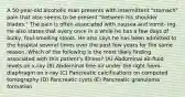 A 50-year-old alcoholic man presents with intermittent "stomach" pain that also seems to be present "between his shoulder blades." The pain is often associated with nausea and vomit- ing. He also states that every once in a while he has a few days of bulky, foul-smelling stools. He also says he has been admitted to the hospital several times over the past few years for the same reason. Which of the following is the most likely finding associated with this patient's illness? (A) Abdominal air-fluid levels on x-ray (B) Abdominal free air under the right hemi-diaphragm on x-ray (C) Pancreatic calcifications on computed tomography (D) Pancreatic cysts (E) Pancreatic granuloma formation