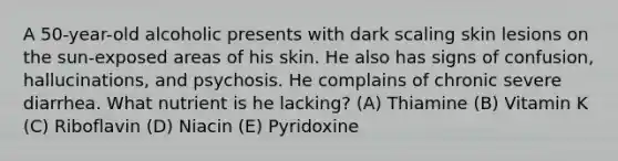 A 50-year-old alcoholic presents with dark scaling skin lesions on the sun-exposed areas of his skin. He also has signs of confusion, hallucinations, and psychosis. He complains of chronic severe diarrhea. What nutrient is he lacking? (A) Thiamine (B) Vitamin K (C) Riboflavin (D) Niacin (E) Pyridoxine