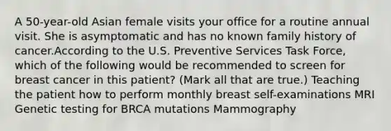 A 50-year-old Asian female visits your office for a routine annual visit. She is asymptomatic and has no known family history of cancer.According to the U.S. Preventive Services Task Force, which of the following would be recommended to screen for breast cancer in this patient? (Mark all that are true.) Teaching the patient how to perform monthly breast self-examinations MRI Genetic testing for BRCA mutations Mammography