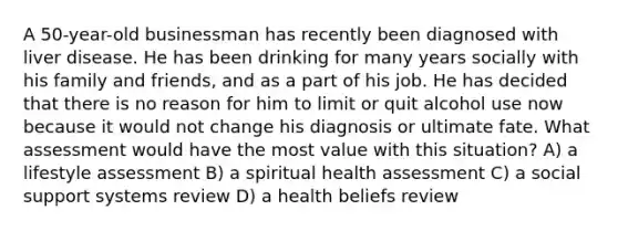 A 50-year-old businessman has recently been diagnosed with liver disease. He has been drinking for many years socially with his family and friends, and as a part of his job. He has decided that there is no reason for him to limit or quit alcohol use now because it would not change his diagnosis or ultimate fate. What assessment would have the most value with this situation? A) a lifestyle assessment B) a spiritual health assessment C) a social support systems review D) a health beliefs review