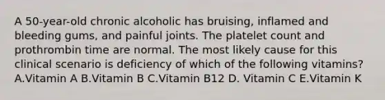 A 50-year-old chronic alcoholic has bruising, inflamed and bleeding gums, and painful joints. The platelet count and prothrombin time are normal. The most likely cause for this clinical scenario is deficiency of which of the following vitamins? A.Vitamin A B.Vitamin B C.Vitamin B12 D. Vitamin C E.Vitamin K