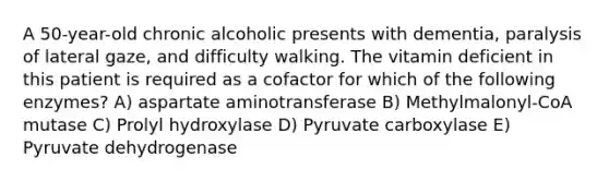 A 50-year-old chronic alcoholic presents with dementia, paralysis of lateral gaze, and difficulty walking. The vitamin deficient in this patient is required as a cofactor for which of the following enzymes? A) aspartate aminotransferase B) Methylmalonyl-CoA mutase C) Prolyl hydroxylase D) Pyruvate carboxylase E) Pyruvate dehydrogenase