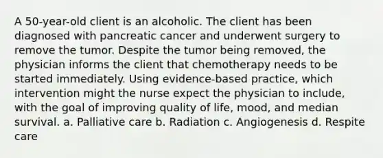 A 50-year-old client is an alcoholic. The client has been diagnosed with pancreatic cancer and underwent surgery to remove the tumor. Despite the tumor being removed, the physician informs the client that chemotherapy needs to be started immediately. Using evidence-based practice, which intervention might the nurse expect the physician to include, with the goal of improving quality of life, mood, and median survival. a. Palliative care b. Radiation c. Angiogenesis d. Respite care