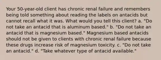 Your 50-year-old client has chronic renal failure and remembers being told something about reading the labels on antacids but cannot recall what it was. What would you tell this client? a. "Do not take an antacid that is aluminum based." b. "Do not take an antacid that is magnesium based." Magnesium based antacids should not be given to clients with chronic renal failure because these drugs increase risk of magnesium toxicity. c. "Do not take an antacid." d. "Take whatever type of antacid available."