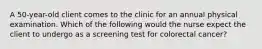 A 50-year-old client comes to the clinic for an annual physical examination. Which of the following would the nurse expect the client to undergo as a screening test for colorectal cancer?