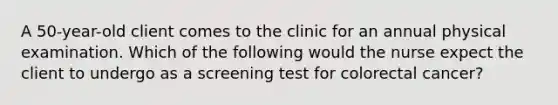 A 50-year-old client comes to the clinic for an annual physical examination. Which of the following would the nurse expect the client to undergo as a screening test for colorectal cancer?