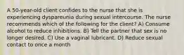 A 50-year-old client confides to the nurse that she is experiencing dyspareunia during sexual intercourse. The nurse recommends which of the following for the client? A) Consume alcohol to reduce inhibitions. B) Tell the partner that sex is no longer desired. C) Use a vaginal lubricant. D) Reduce sexual contact to once a month