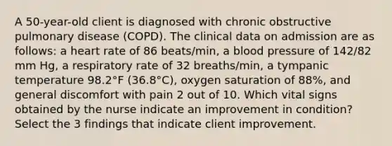 A 50-year-old client is diagnosed with chronic obstructive pulmonary disease (COPD). The clinical data on admission are as follows: a heart rate of 86 beats/min, a blood pressure of 142/82 mm Hg, a respiratory rate of 32 breaths/min, a tympanic temperature 98.2°F (36.8°C), oxygen saturation of 88%, and general discomfort with pain 2 out of 10. Which vital signs obtained by the nurse indicate an improvement in condition? Select the 3 findings that indicate client improvement.