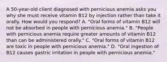 A 50-year-old client diagnosed with pernicious anemia asks you why she must receive vitamin B12 by injection rather than take it orally. How would you respond? A. "Oral forms of vitamin B12 will not be absorbed in people with pernicious anemia." B. "People with pernicious anemia require greater amounts of vitamin B12 than can be administered orally." C. "Oral forms of vitamin B12 are toxic in people with pernicious anemia." D. "Oral ingestion of B12 causes gastric irritation in people with pernicious anemia."