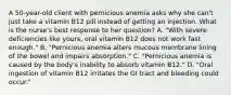 A 50-year-old client with pernicious anemia asks why she can't just take a vitamin B12 pill instead of getting an injection. What is the nurse's best response to her question? A. "With severe deficiencies like yours, oral vitamin B12 does not work fast enough." B. "Pernicious anemia alters mucous membrane lining of the bowel and impairs absorption." C. "Pernicious anemia is caused by the body's inability to absorb vitamin B12." D. "Oral ingestion of vitamin B12 irritates the GI tract and bleeding could occur."