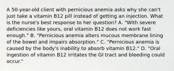 A 50-year-old client with pernicious anemia asks why she can't just take a vitamin B12 pill instead of getting an injection. What is the nurse's best response to her question? A. "With severe deficiencies like yours, oral vitamin B12 does not work fast enough." B. "Pernicious anemia alters mucous membrane lining of the bowel and impairs absorption." C. "Pernicious anemia is caused by the body's inability to absorb vitamin B12." D. "Oral ingestion of vitamin B12 irritates the GI tract and bleeding could occur."