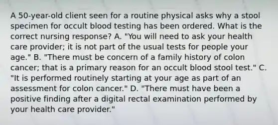 A 50-year-old client seen for a routine physical asks why a stool specimen for occult blood testing has been ordered. What is the correct nursing response? A. "You will need to ask your health care provider; it is not part of the usual tests for people your age." B. "There must be concern of a family history of colon cancer; that is a primary reason for an occult blood stool test." C. "It is performed routinely starting at your age as part of an assessment for colon cancer." D. "There must have been a positive finding after a digital rectal examination performed by your health care provider."