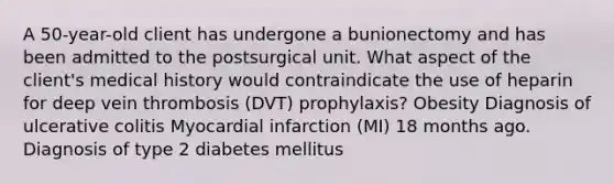 A 50-year-old client has undergone a bunionectomy and has been admitted to the postsurgical unit. What aspect of the client's medical history would contraindicate the use of heparin for deep vein thrombosis (DVT) prophylaxis? Obesity Diagnosis of ulcerative colitis Myocardial infarction (MI) 18 months ago. Diagnosis of type 2 diabetes mellitus