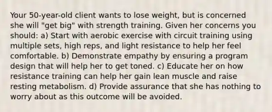 Your 50-year-old client wants to lose weight, but is concerned she will "get big" with strength training. Given her concerns you should: a) Start with aerobic exercise with circuit training using multiple sets, high reps, and light resistance to help her feel comfortable. b) Demonstrate empathy by ensuring a program design that will help her to get toned. c) Educate her on how resistance training can help her gain lean muscle and raise resting metabolism. d) Provide assurance that she has nothing to worry about as this outcome will be avoided.