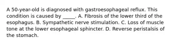 A 50-year-old is diagnosed with gastroesophageal reflux. This condition is caused by _____. A. Fibrosis of the lower third of the esophagus. B. Sympathetic nerve stimulation. C. Loss of muscle tone at the lower esophageal sphincter. D. Reverse peristalsis of the stomach.