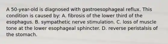 A 50-year-old is diagnosed with gastroesophageal reflux. This condition is caused by: A. fibrosis of the lower third of the esophagus. B. sympathetic nerve stimulation. C. loss of muscle tone at the lower esophageal sphincter. D. reverse peristalsis of the stomach.