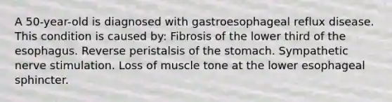 A 50-year-old is diagnosed with gastroesophageal reflux disease. This condition is caused by: Fibrosis of the lower third of the esophagus. Reverse peristalsis of the stomach. Sympathetic nerve stimulation. Loss of muscle tone at the lower esophageal sphincter.