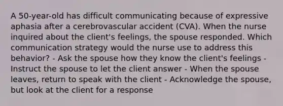 A 50-year-old has difficult communicating because of expressive aphasia after a cerebrovascular accident (CVA). When the nurse inquired about the client's feelings, the spouse responded. Which communication strategy would the nurse use to address this behavior? - Ask the spouse how they know the client's feelings - Instruct the spouse to let the client answer - When the spouse leaves, return to speak with the client - Acknowledge the spouse, but look at the client for a response