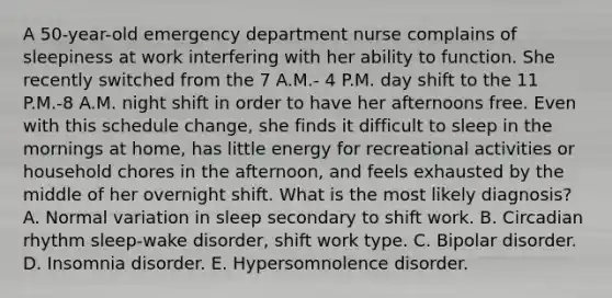 A 50-year-old emergency department nurse complains of sleepiness at work interfering with her ability to function. She recently switched from the 7 A.M.- 4 P.M. day shift to the 11 P.M.-8 A.M. night shift in order to have her afternoons free. Even with this schedule change, she finds it difficult to sleep in the mornings at home, has little energy for recreational activities or household chores in the afternoon, and feels exhausted by the middle of her overnight shift. What is the most likely diagnosis? A. Normal variation in sleep secondary to shift work. B. Circadian rhythm sleep-wake disorder, shift work type. C. Bipolar disorder. D. Insomnia disorder. E. Hypersomnolence disorder.