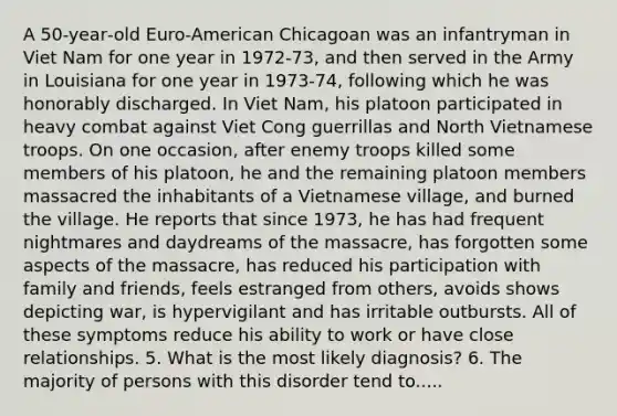 A 50‐year‐old Euro‐American Chicagoan was an infantryman in Viet Nam for one year in 1972‐73, and then served in the Army in Louisiana for one year in 1973‐74, following which he was honorably discharged. In Viet Nam, his platoon participated in heavy combat against Viet Cong guerrillas and North Vietnamese troops. On one occasion, after enemy troops killed some members of his platoon, he and the remaining platoon members massacred the inhabitants of a Vietnamese village, and burned the village. He reports that since 1973, he has had frequent nightmares and daydreams of the massacre, has forgotten some aspects of the massacre, has reduced his participation with family and friends, feels estranged from others, avoids shows depicting war, is hypervigilant and has irritable outbursts. All of these symptoms reduce his ability to work or have close relationships. 5. What is the most likely diagnosis? 6. The majority of persons with this disorder tend to.....