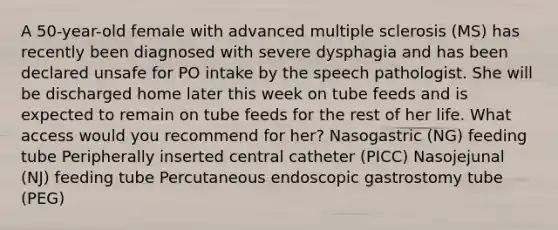 A 50-year-old female with advanced multiple sclerosis (MS) has recently been diagnosed with severe dysphagia and has been declared unsafe for PO intake by the speech pathologist. She will be discharged home later this week on tube feeds and is expected to remain on tube feeds for the rest of her life. What access would you recommend for her? Nasogastric (NG) feeding tube Peripherally inserted central catheter (PICC) Nasojejunal (NJ) feeding tube Percutaneous endoscopic gastrostomy tube (PEG)