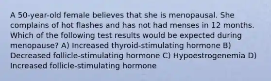 A 50-year-old female believes that she is menopausal. She complains of hot flashes and has not had menses in 12 months. Which of the following test results would be expected during menopause? A) Increased thyroid-stimulating hormone B) Decreased follicle-stimulating hormone C) Hypoestrogenemia D) Increased follicle-stimulating hormone