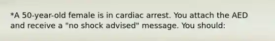 *A 50-year-old female is in cardiac arrest. You attach the AED and receive a "no shock advised" message. You should: