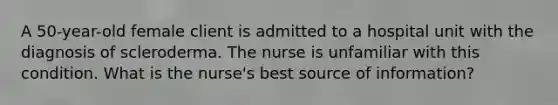 A 50-year-old female client is admitted to a hospital unit with the diagnosis of scleroderma. The nurse is unfamiliar with this condition. What is the nurse's best source of information?