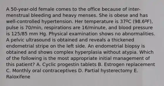 A 50-year-old female comes to the office because of inter-menstrual bleeding and heavy menses. She is obese and has well-controlled hypertension. Her temperature is 37ºC (98.6ºF), pulse is 70/min, respirations are 16/minute, and blood pressure is 125/85 mm Hg. Physical examination shows no abnormalities. A pelvic ultrasound is obtained and reveals a thickened endometrial stripe on the left side. An endometrial biopsy is obtained and shows complex hyperplasia without atypia. Which of the following is the most appropriate initial management of this patient? A. Cyclic progestin tablets B. Estrogen replacement C. Monthly oral contraceptives D. Partial hysterectomy E. Raloxifene