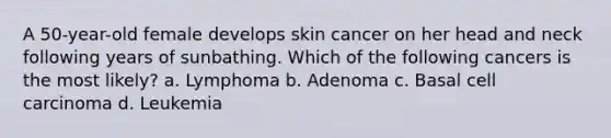 A 50-year-old female develops skin cancer on her head and neck following years of sunbathing. Which of the following cancers is the most likely? a. Lymphoma b. Adenoma c. Basal cell carcinoma d. Leukemia