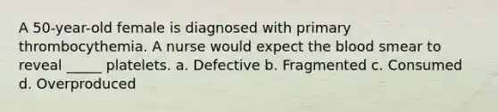 A 50-year-old female is diagnosed with primary thrombocythemia. A nurse would expect the blood smear to reveal _____ platelets. a. Defective b. Fragmented c. Consumed d. Overproduced