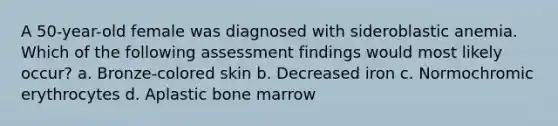 A 50-year-old female was diagnosed with sideroblastic anemia. Which of the following assessment findings would most likely occur? a. Bronze-colored skin b. Decreased iron c. Normochromic erythrocytes d. Aplastic bone marrow