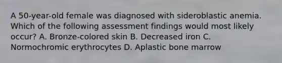 A 50-year-old female was diagnosed with sideroblastic anemia. Which of the following assessment findings would most likely occur? A. Bronze-colored skin B. Decreased iron C. Normochromic erythrocytes D. Aplastic bone marrow