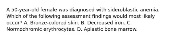 A 50-year-old female was diagnosed with sideroblastic anemia. Which of the following assessment findings would most likely occur? A. Bronze-colored skin. B. Decreased iron. C. Normochromic erythrocytes. D. Aplastic bone marrow.