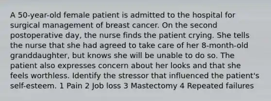 A 50-year-old female patient is admitted to the hospital for surgical management of breast cancer. On the second postoperative day, the nurse finds the patient crying. She tells the nurse that she had agreed to take care of her 8-month-old granddaughter, but knows she will be unable to do so. The patient also expresses concern about her looks and that she feels worthless. Identify the stressor that influenced the patient's self-esteem. 1 Pain 2 Job loss 3 Mastectomy 4 Repeated failures