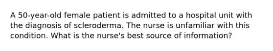 A 50-year-old female patient is admitted to a hospital unit with the diagnosis of scleroderma. The nurse is unfamiliar with this condition. What is the nurse's best source of information?